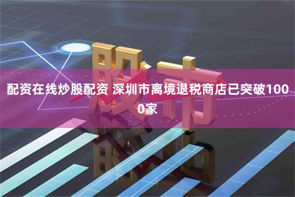 配资在线炒股配资 深圳市离境退税商店已突破1000家