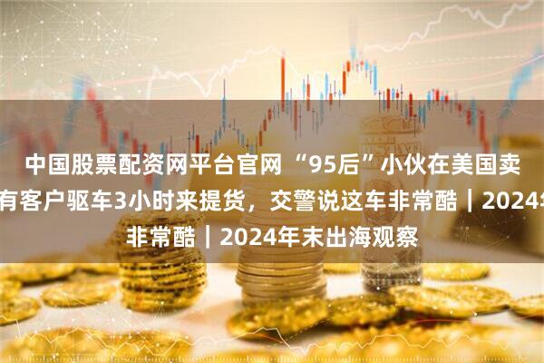 中国股票配资网平台官网 “95后”小伙在美国卖“三蹦子”：有客户驱车3小时来提货，交警说这车非常酷｜2024年末出海观察