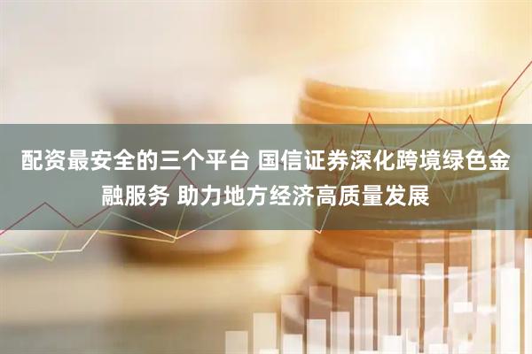 配资最安全的三个平台 国信证券深化跨境绿色金融服务 助力地方经济高质量发展
