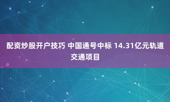 配资炒股开户技巧 中国通号中标 14.31亿元轨道交通项目