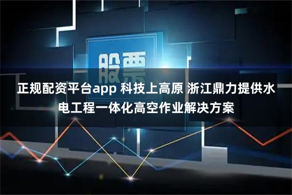 正规配资平台app 科技上高原 浙江鼎力提供水电工程一体化高空作业解决方案