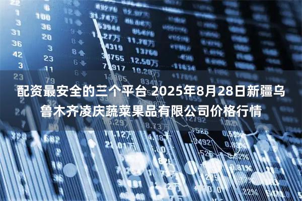 配资最安全的三个平台 2025年8月28日新疆乌鲁木齐凌庆蔬菜果品有限公司价格行情