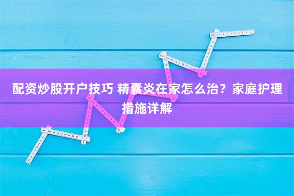 配资炒股开户技巧 精囊炎在家怎么治？家庭护理措施详解