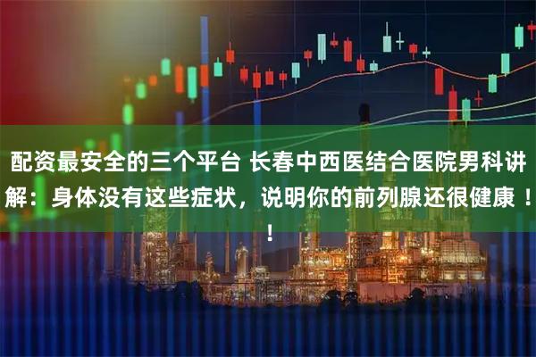 配资最安全的三个平台 长春中西医结合医院男科讲解：身体没有这些症状，说明你的前列腺还很健康 ！