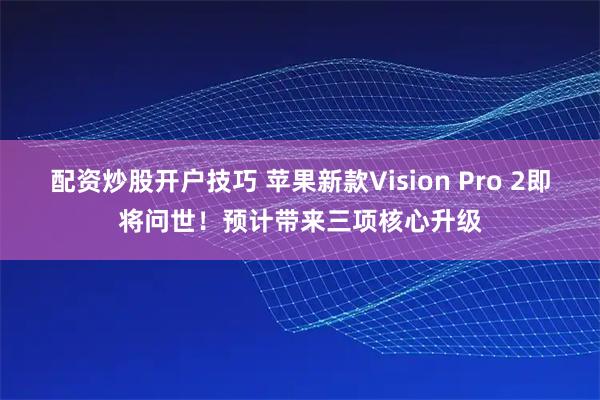 配资炒股开户技巧 苹果新款Vision Pro 2即将问世！预计带来三项核心升级