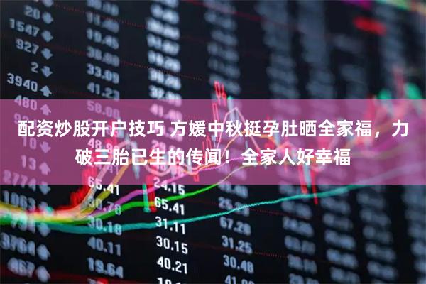 配资炒股开户技巧 方媛中秋挺孕肚晒全家福，力破三胎已生的传闻！全家人好幸福