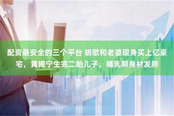 配资最安全的三个平台 胡歌和老婆现身买上亿豪宅，黄曦宁生完二胎儿子，哺乳期身材发胖