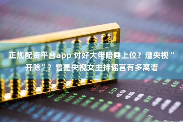 正规配资平台app 讨好大佬陪睡上位？遭央视“开除”？曾是央视女主持谣言有多离谱