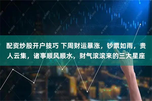 配资炒股开户技巧 下周财运暴涨，钞票如雨，贵人云集，诸事顺风顺水，财气滚滚来的三大星座