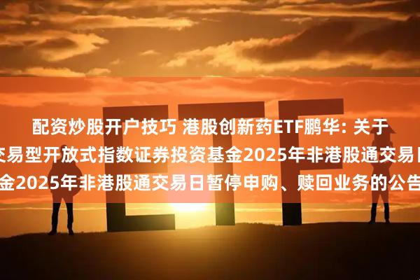 配资炒股开户技巧 港股创新药ETF鹏华: 关于鹏华国证港股通创新药交易型开放式指数证券投资基金2025年非港股通交易日暂停申购、赎回业务的公告