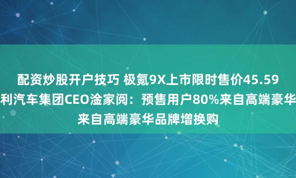配资炒股开户技巧 极氪9X上市限时售价45.59万元起，吉利汽车集团CEO淦家阅：预售用户80%来自高端豪华品牌增换购