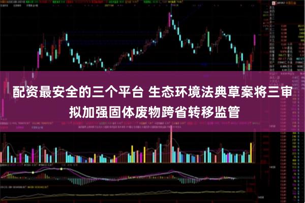 配资最安全的三个平台 生态环境法典草案将三审 拟加强固体废物跨省转移监管