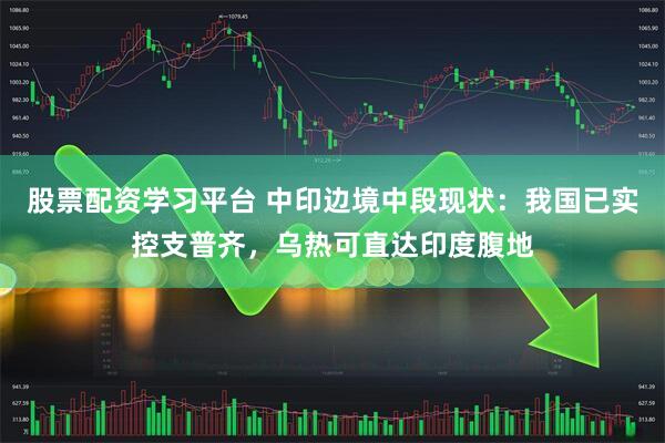 股票配资学习平台 中印边境中段现状：我国已实控支普齐，乌热可直达印度腹地