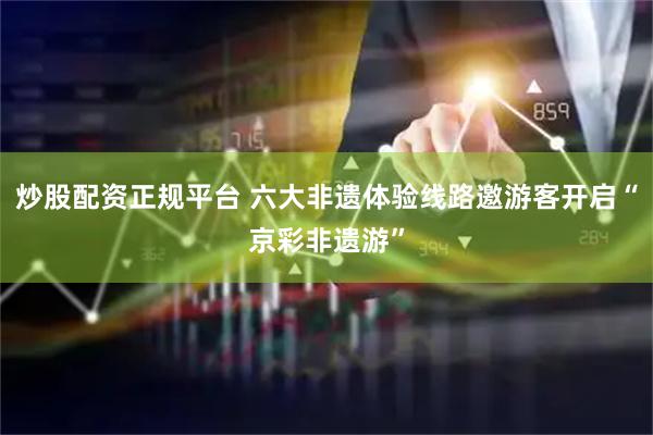 炒股配资正规平台 六大非遗体验线路邀游客开启“京彩非遗游”