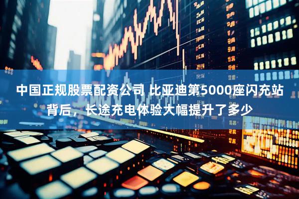 中国正规股票配资公司 比亚迪第5000座闪充站背后，长途充电体验大幅提升了多少