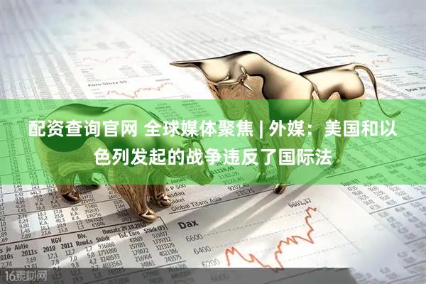 配资查询官网 全球媒体聚焦 | 外媒：美国和以色列发起的战争违反了国际法