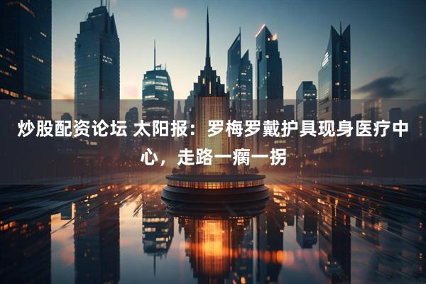 炒股配资论坛 太阳报：罗梅罗戴护具现身医疗中心，走路一瘸一拐